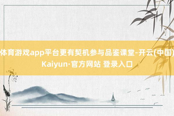 体育游戏app平台更有契机参与品鉴课堂-开云(中国)Kaiyun·官方网站 登录入口