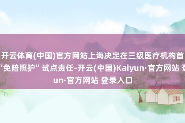 开云体育(中国)官方网站上海决定在三级医疗机构首批开展“免陪照护”试点责任-开云(中国)Kaiyun·官方网站 登录入口