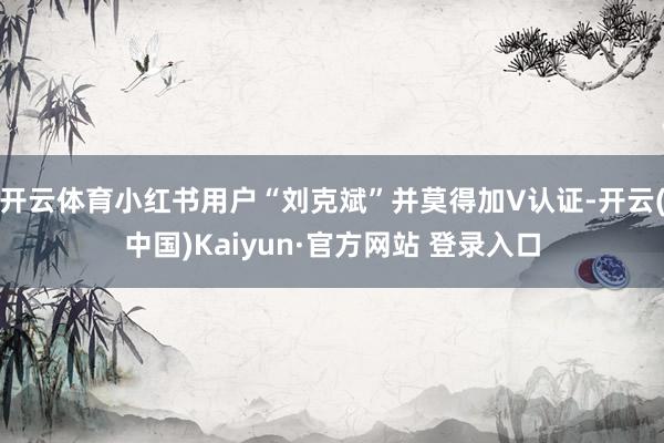 开云体育小红书用户“刘克斌”并莫得加V认证-开云(中国)Kaiyun·官方网站 登录入口