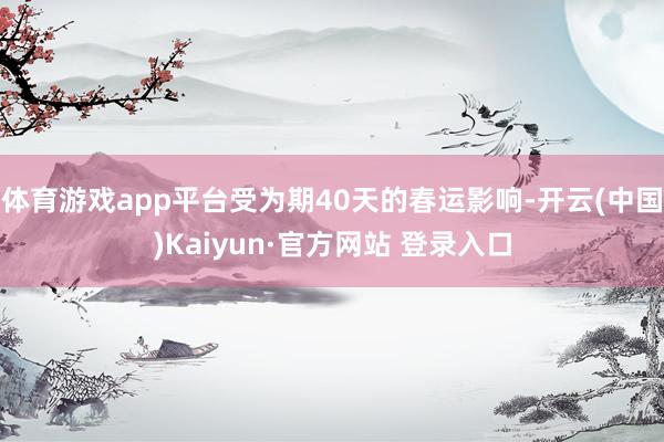体育游戏app平台受为期40天的春运影响-开云(中国)Kaiyun·官方网站 登录入口