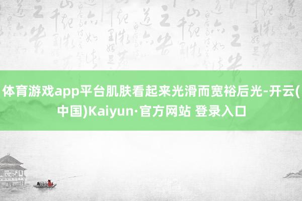 体育游戏app平台肌肤看起来光滑而宽裕后光-开云(中国)Kaiyun·官方网站 登录入口