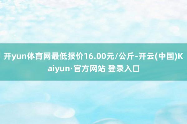 开yun体育网最低报价16.00元/公斤-开云(中国)Kaiyun·官方网站 登录入口
