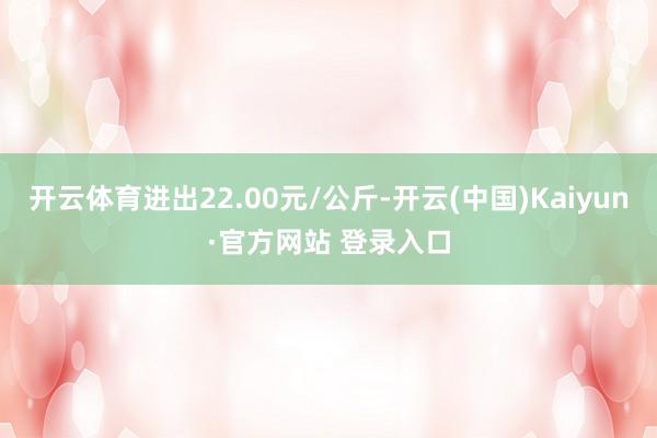 开云体育进出22.00元/公斤-开云(中国)Kaiyun·官方网站 登录入口