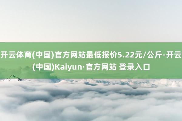 开云体育(中国)官方网站最低报价5.22元/公斤-开云(中国)Kaiyun·官方网站 登录入口