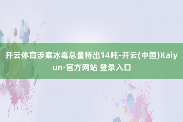 开云体育涉案冰毒总量特出14吨-开云(中国)Kaiyun·官方网站 登录入口