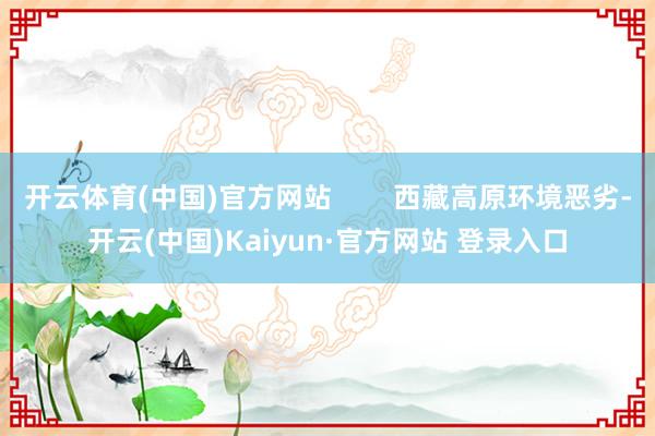 开云体育(中国)官方网站        西藏高原环境恶劣-开云(中国)Kaiyun·官方网站 登录入口