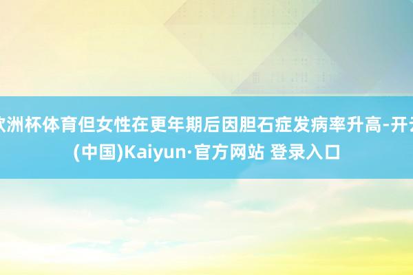 欧洲杯体育但女性在更年期后因胆石症发病率升高-开云(中国)Kaiyun·官方网站 登录入口