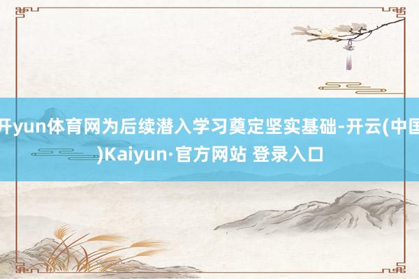 开yun体育网为后续潜入学习奠定坚实基础-开云(中国)Kaiyun·官方网站 登录入口