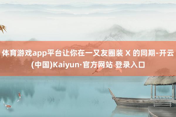 体育游戏app平台让你在一又友圈装 X 的同期-开云(中国)Kaiyun·官方网站 登录入口