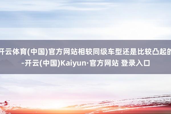 开云体育(中国)官方网站相较同级车型还是比较凸起的-开云(中国)Kaiyun·官方网站 登录入口