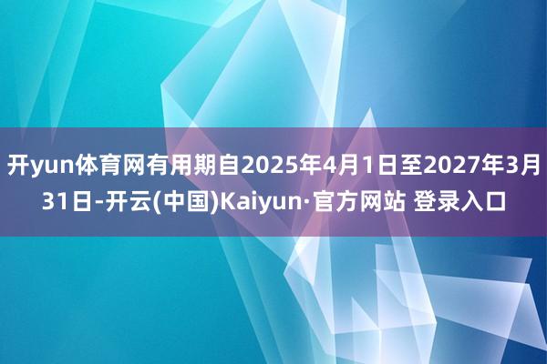 开yun体育网有用期自2025年4月1日至2027年3月31日-开云(中国)Kaiyun·官方网站 登录入口