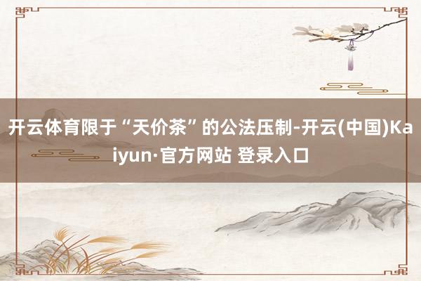 开云体育限于“天价茶”的公法压制-开云(中国)Kaiyun·官方网站 登录入口