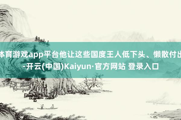 体育游戏app平台他让这些国度王人低下头、懒散付出-开云(中国)Kaiyun·官方网站 登录入口