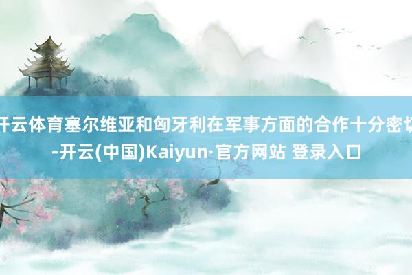 开云体育塞尔维亚和匈牙利在军事方面的合作十分密切-开云(中国)Kaiyun·官方网站 登录入口