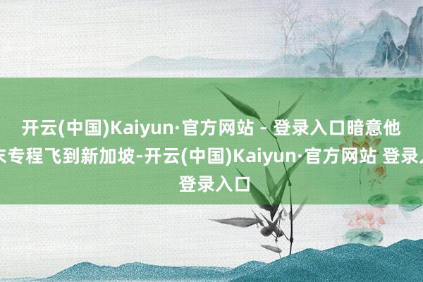 开云(中国)Kaiyun·官方网站 - 登录入口暗意他周末专程飞到新加坡-开云(中国)Kaiyun·官方网站 登录入口