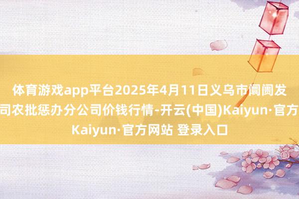 体育游戏app平台2025年4月11日义乌市阛阓发展集团有限公司农批惩办分公司价钱行情-开云(中国)Kaiyun·官方网站 登录入口