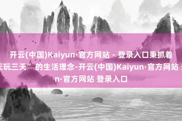 开云(中国)Kaiyun·官方网站 - 登录入口秉抓着 “干一天玩三天” 的生活理念-开云(中国)Kaiyun·官方网站 登录入口
