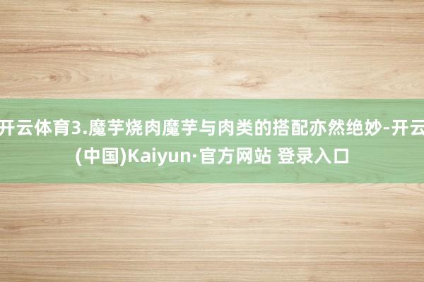 开云体育3.魔芋烧肉魔芋与肉类的搭配亦然绝妙-开云(中国)Kaiyun·官方网站 登录入口