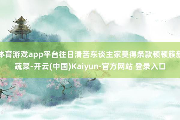 体育游戏app平台往日清苦东谈主家莫得条款顿顿簇新蔬菜-开云(中国)Kaiyun·官方网站 登录入口