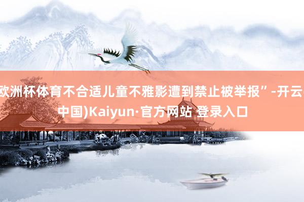 欧洲杯体育不合适儿童不雅影遭到禁止被举报”-开云(中国)Kaiyun·官方网站 登录入口
