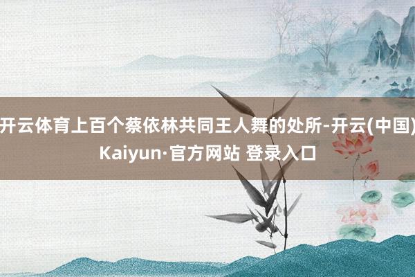 开云体育上百个蔡依林共同王人舞的处所-开云(中国)Kaiyun·官方网站 登录入口
