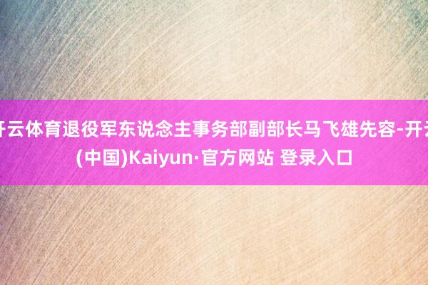 开云体育退役军东说念主事务部副部长马飞雄先容-开云(中国)Kaiyun·官方网站 登录入口