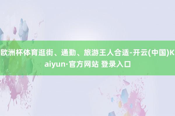欧洲杯体育逛街、通勤、旅游王人合适-开云(中国)Kaiyun·官方网站 登录入口