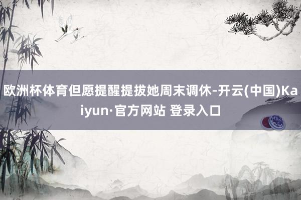 欧洲杯体育但愿提醒提拔她周末调休-开云(中国)Kaiyun·官方网站 登录入口