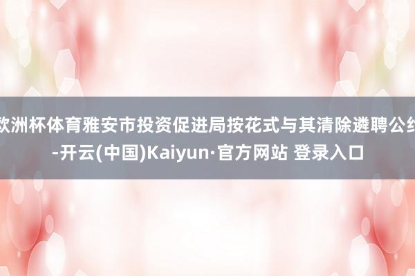 欧洲杯体育雅安市投资促进局按花式与其清除遴聘公约-开云(中国)Kaiyun·官方网站 登录入口