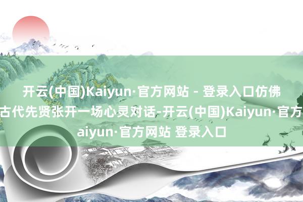 开云(中国)Kaiyun·官方网站 - 登录入口仿佛能让东谈主与古代先贤张开一场心灵对话-开云(中国)Kaiyun·官方网站 登录入口