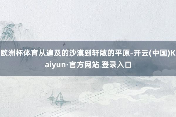 欧洲杯体育从遍及的沙漠到轩敞的平原-开云(中国)Kaiyun·官方网站 登录入口