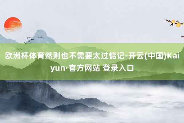 欧洲杯体育然则也不需要太过惦记-开云(中国)Kaiyun·官方网站 登录入口