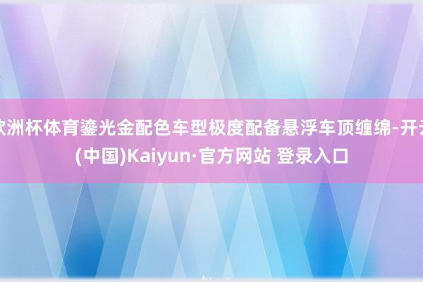 欧洲杯体育鎏光金配色车型极度配备悬浮车顶缠绵-开云(中国)Kaiyun·官方网站 登录入口