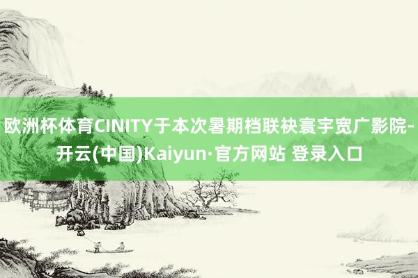 欧洲杯体育CINITY于本次暑期档联袂寰宇宽广影院-开云(中国)Kaiyun·官方网站 登录入口