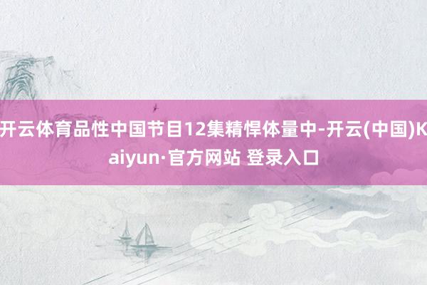 开云体育品性中国节目12集精悍体量中-开云(中国)Kaiyun·官方网站 登录入口