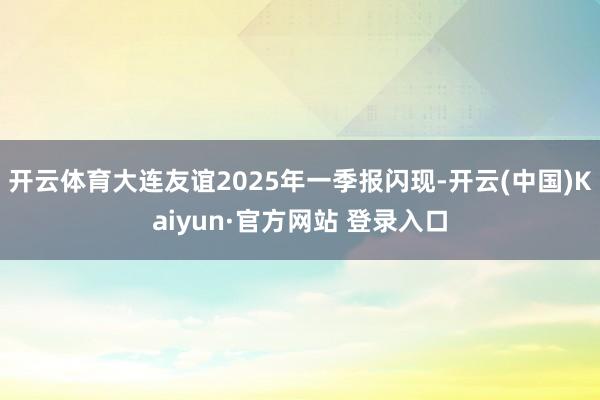 开云体育大连友谊2025年一季报闪现-开云(中国)Kaiyun·官方网站 登录入口