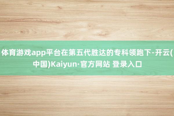 体育游戏app平台在第五代胜达的专科领跑下-开云(中国)Kaiyun·官方网站 登录入口