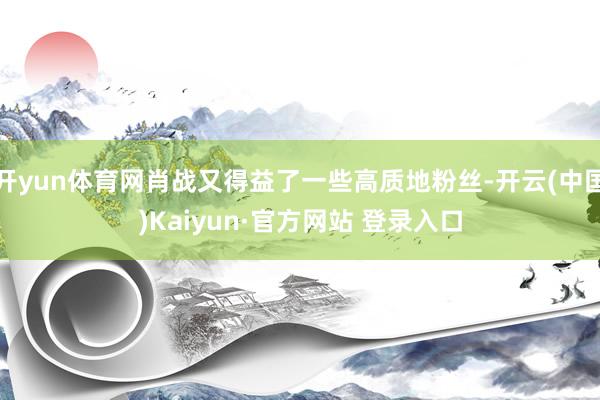 开yun体育网肖战又得益了一些高质地粉丝-开云(中国)Kaiyun·官方网站 登录入口