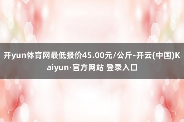 开yun体育网最低报价45.00元/公斤-开云(中国)Kaiyun·官方网站 登录入口