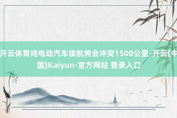 开云体育纯电动汽车续航将会冲突1500公里-开云(中国)Kaiyun·官方网站 登录入口