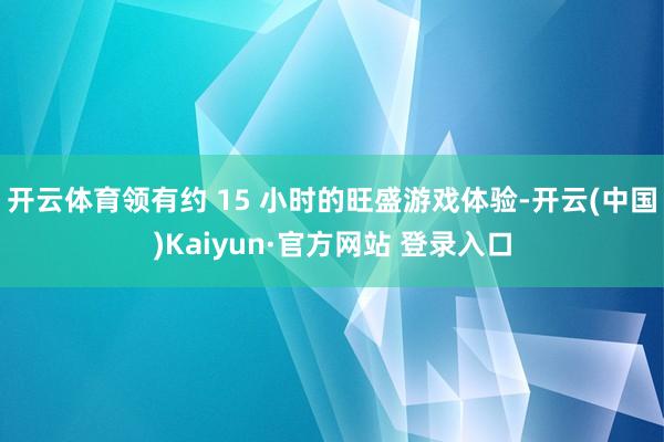 开云体育领有约 15 小时的旺盛游戏体验-开云(中国)Kaiyun·官方网站 登录入口