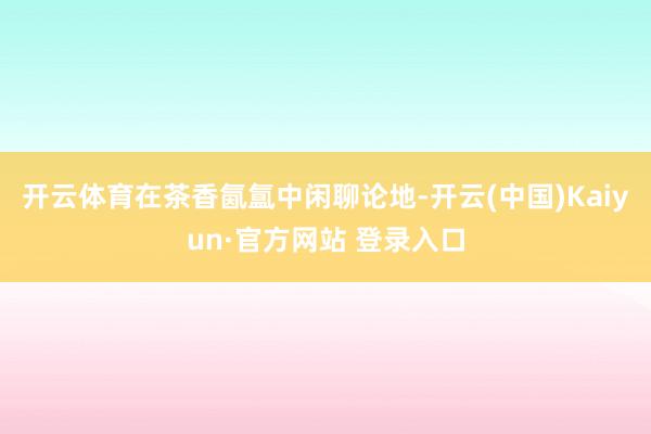 开云体育在茶香氤氲中闲聊论地-开云(中国)Kaiyun·官方网站 登录入口