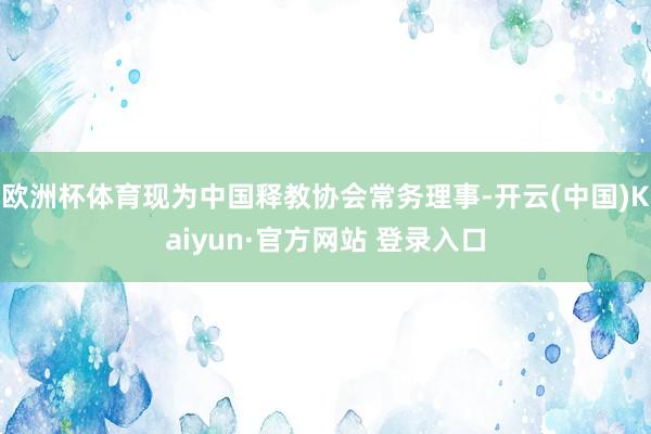 欧洲杯体育现为中国释教协会常务理事-开云(中国)Kaiyun·官方网站 登录入口
