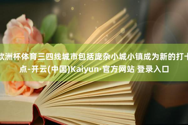欧洲杯体育三四线城市包括庞杂小城小镇成为新的打卡点-开云(中国)Kaiyun·官方网站 登录入口