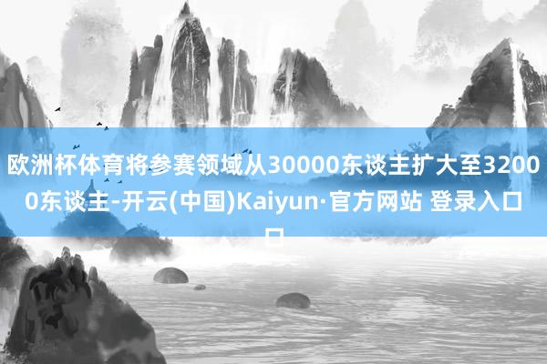 欧洲杯体育将参赛领域从30000东谈主扩大至32000东谈主-开云(中国)Kaiyun·官方网站 登录入口