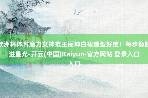 欧洲杯体育魔力女神范王丽坤白裙造型好绝！每步像踩进星光-开云(中国)Kaiyun·官方网站 登录入口