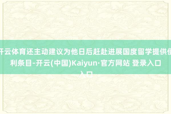 开云体育还主动建议为他日后赶赴进展国度留学提供便利条目-开云(中国)Kaiyun·官方网站 登录入口