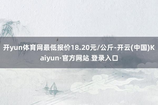 开yun体育网最低报价18.20元/公斤-开云(中国)Kaiyun·官方网站 登录入口