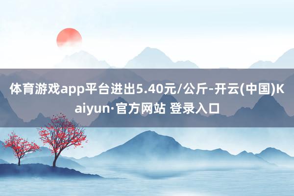 体育游戏app平台进出5.40元/公斤-开云(中国)Kaiyun·官方网站 登录入口