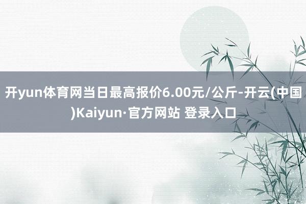 开yun体育网当日最高报价6.00元/公斤-开云(中国)Kaiyun·官方网站 登录入口